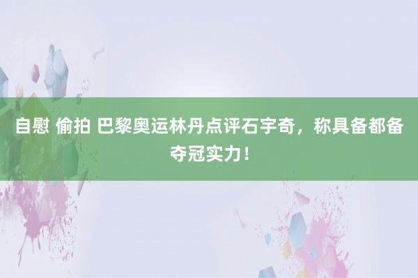 自慰 偷拍 巴黎奥运林丹点评石宇奇，称具备都备夺冠实力！