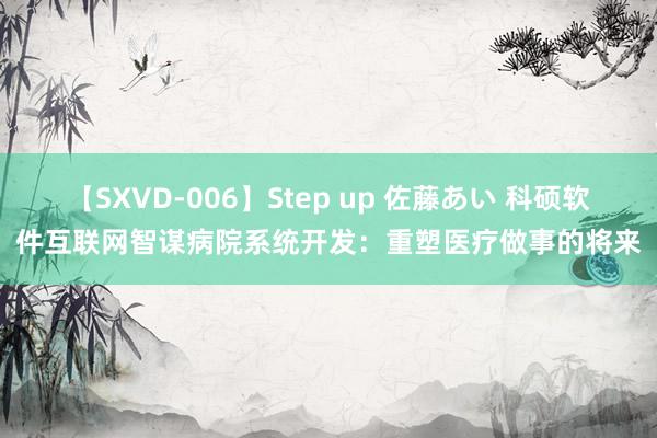 【SXVD-006】Step up 佐藤あい 科硕软件互联网智谋病院系统开发：重塑医疗做事的将来