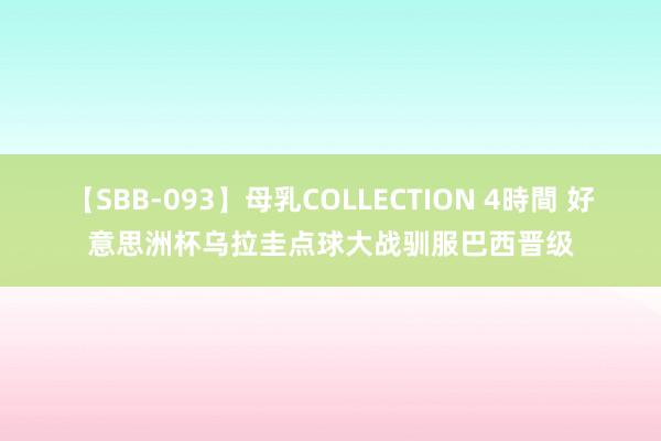 【SBB-093】母乳COLLECTION 4時間 好意思洲杯乌拉圭点球大战驯服巴西晋级