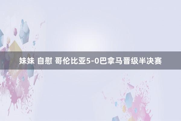 妹妹 自慰 哥伦比亚5-0巴拿马晋级半决赛