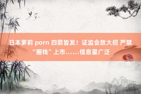 日本萝莉 porn 四箭皆发！证监会放大招 严禁“圈钱”上市……信息量广泛