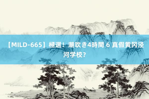 【MILD-665】極選！潮吹き4時間 6 真假黄冈泾河学校？