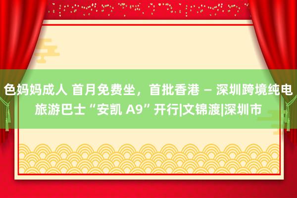 色妈妈成人 首月免费坐，首批香港 — 深圳跨境纯电旅游巴士“安凯 A9”开行|文锦渡|深圳市