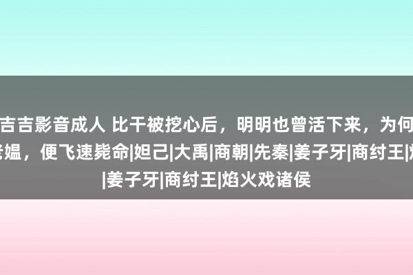 吉吉影音成人 比干被挖心后，明明也曾活下来，为何见一卖菜老媪，便飞速毙命|妲己|大禹|商朝|先秦|姜子牙|商纣王|焰火戏诸侯