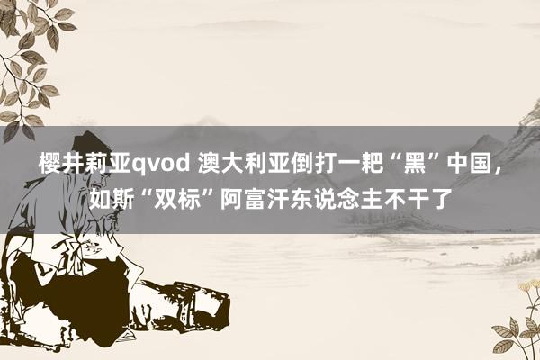 樱井莉亚qvod 澳大利亚倒打一耙“黑”中国，如斯“双标”阿富汗东说念主不干了