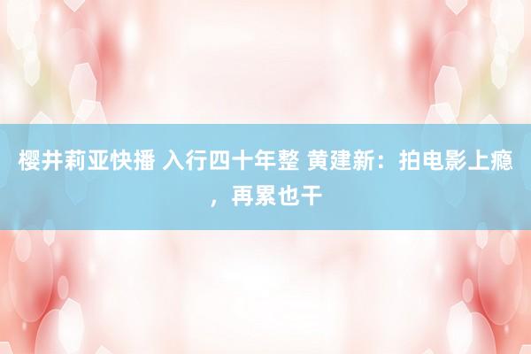 樱井莉亚快播 入行四十年整 黄建新：拍电影上瘾，再累也干