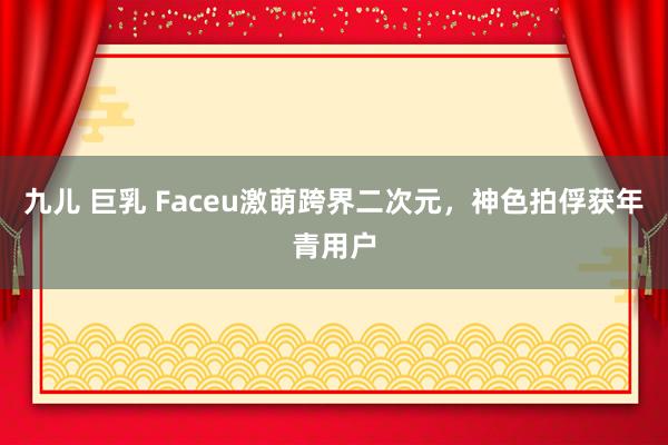 九儿 巨乳 Faceu激萌跨界二次元，神色拍俘获年青用户