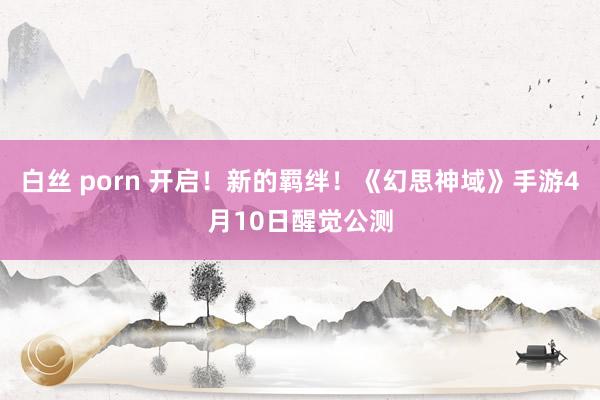 白丝 porn 开启！新的羁绊！《幻思神域》手游4月10日醒觉公测