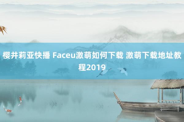 樱井莉亚快播 Faceu激萌如何下载 激萌下载地址教程2019