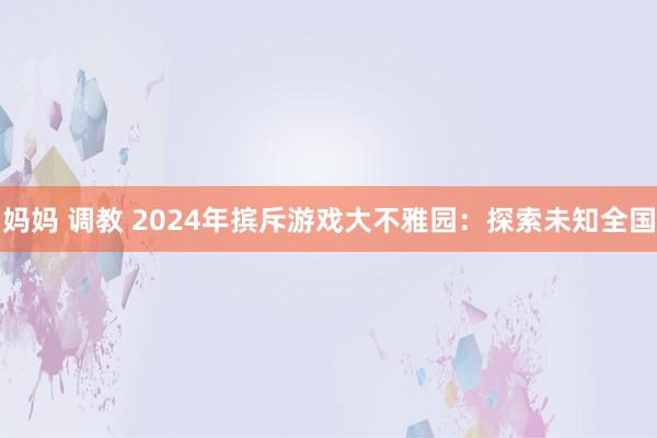 妈妈 调教 2024年摈斥游戏大不雅园：探索未知全国