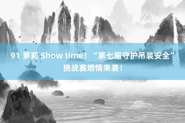 91 萝莉 Show time！“第七届守护吊装安全”挑战赛燃情来袭！